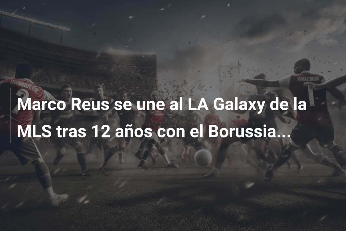 Marco Reus se une al LA Galaxy de la MLS tras 12 años con el Borussia…