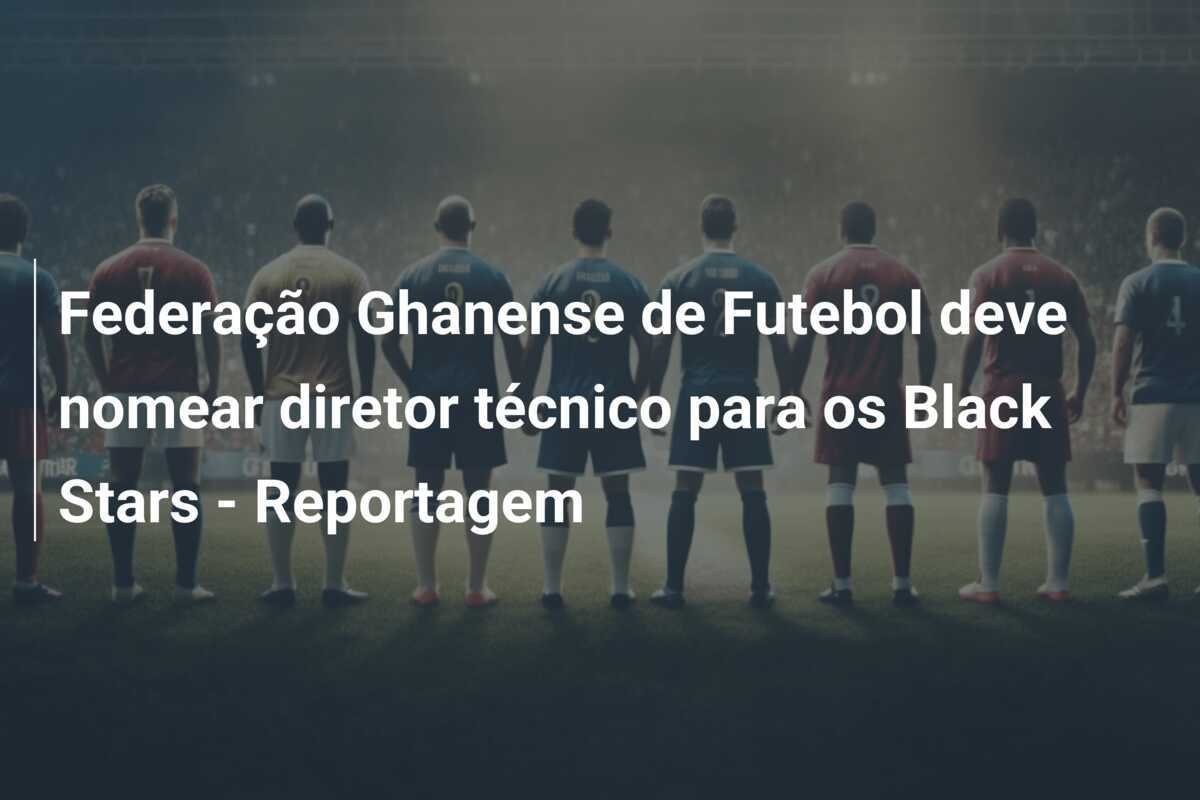 Federação Ghanense de Futebol deve nomear diretor técnico para os Black Stars - Reportagem