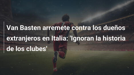 Van Basten arremete contra los dueños extranjeros en Italia: 'Ignoran la historia de los clubes'