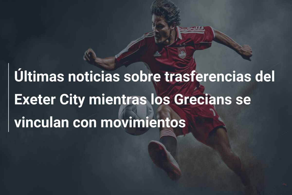 Últimas noticias sobre trasferencias del Exeter City mientras los Grecians se vinculan con movimientos