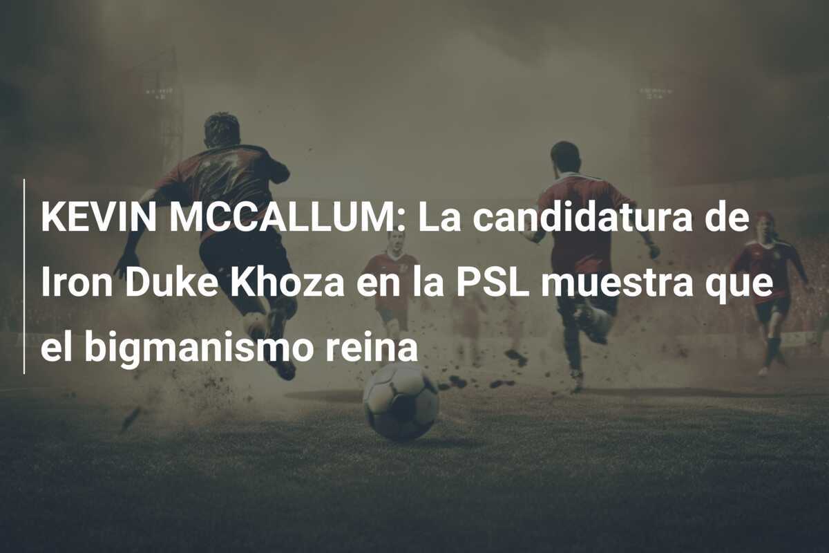 KEVIN MCCALLUM: La candidatura de Iron Duke Khoza en la PSL muestra que el bigmanismo reina