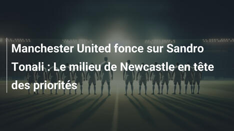 Manchester United fonce sur Sandro Tonali : Le milieu de Newcastle en tête des priorités