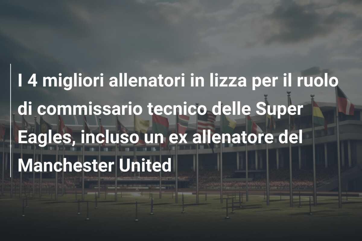 I 4 migliori allenatori in lizza per il ruolo di commissario tecnico delle Super Eagles, incluso un ex allenatore del Manchester United