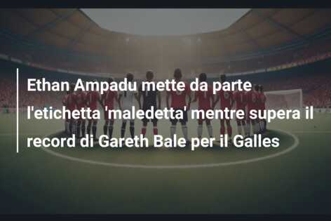 Ethan Ampadu mette da parte l’etichetta ‘maledetta’ mentre supera il record di Gareth Bale per il Galles