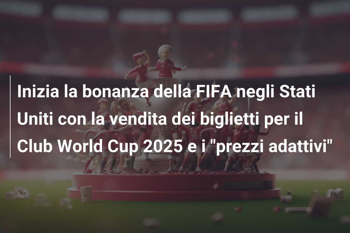 Inizia la bonanza della FIFA negli Stati Uniti con la vendita dei biglietti per il Club World Cup 2025 e i "prezzi adattivi"