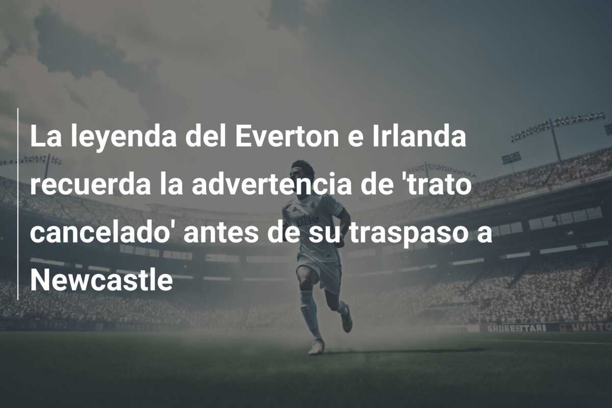 La leyenda del Everton e Irlanda recuerda la advertencia de 'trato cancelado' antes de su traspaso a Newcastle
