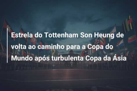 Estrela do Tottenham Son Heung de volta ao caminho para a Copa do Mundo após turbulenta Copa da Ásia