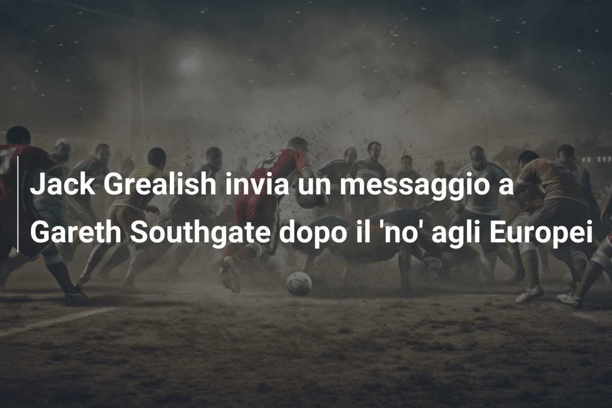 Jack Grealish invia un messaggio a Gareth Southgate dopo il 'no' agli Europei