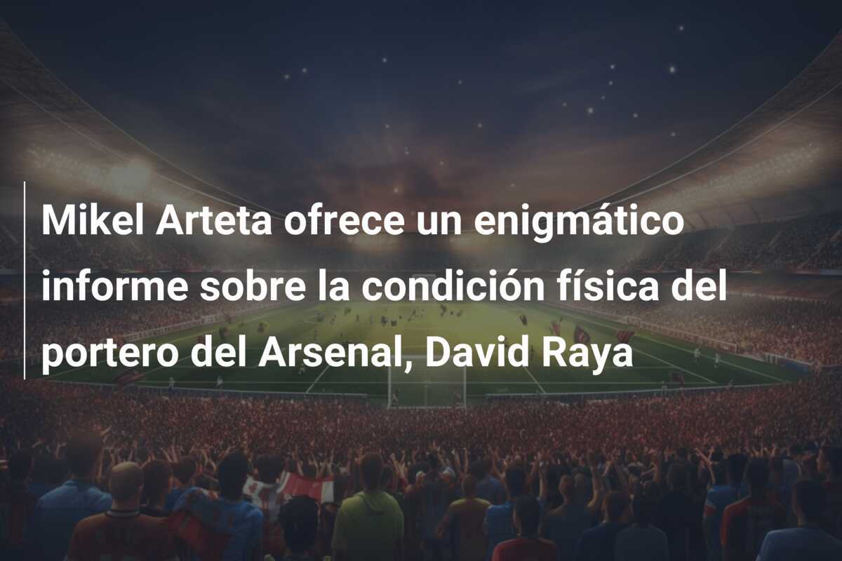 Mikel Arteta ofrece un enigmático informe sobre la condición física del portero del Arsenal, David Raya