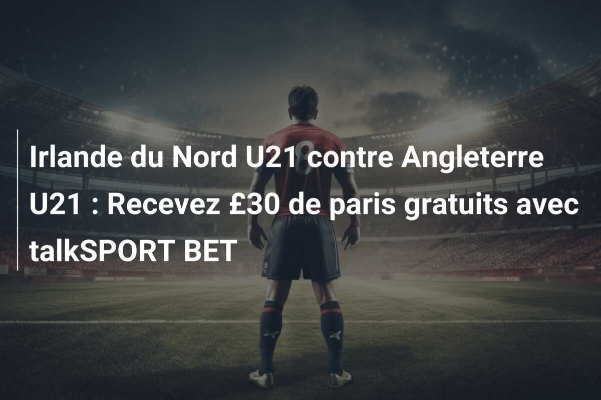 Irlande du Nord U21 contre Angleterre U21 : Recevez £30 de paris gratuits avec talkSPORT BET