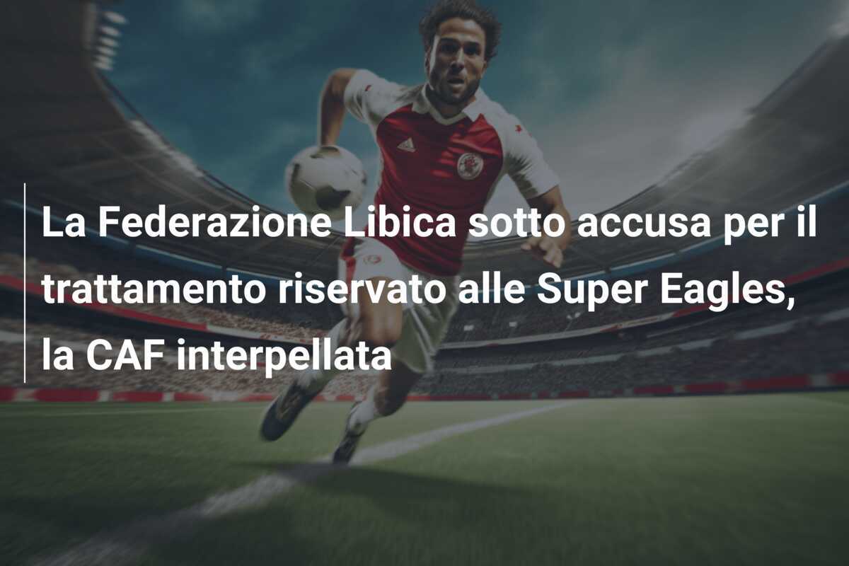 La Federazione Libica sotto accusa per il trattamento riservato alle Super Eagles, la CAF interpellata
