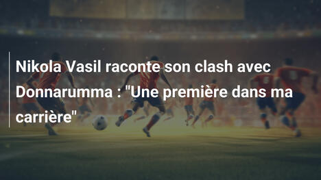 Nikola Vasil raconte son clash avec Donnarumma : "Une première dans ma carrière"