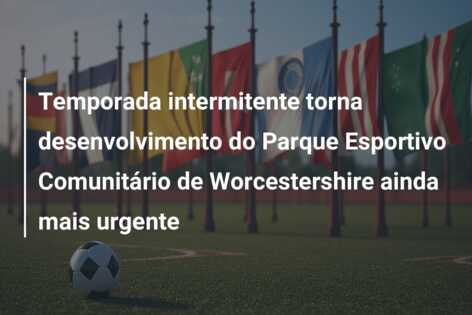 Temporada intermitente torna desenvolvimento do Parque Esportivo Comunitário de Worcestershire ainda mais urgente
