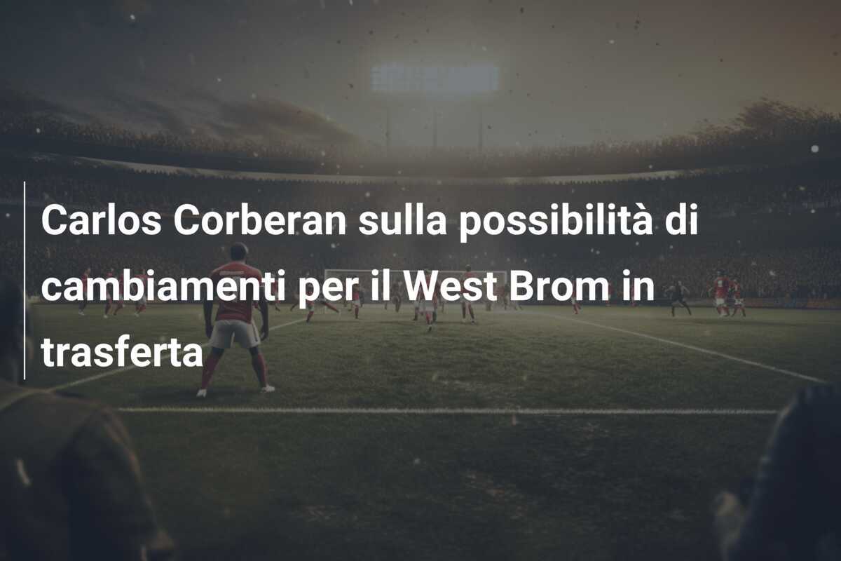Carlos Corberan sulla possibilità di cambiamenti per il West Brom in trasferta
