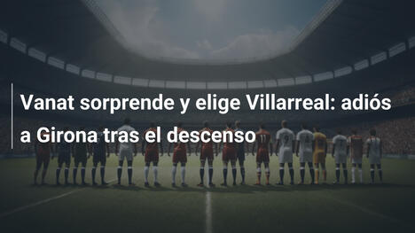 Vanat sorprende y elige Villarreal: adiós a Girona tras el descenso