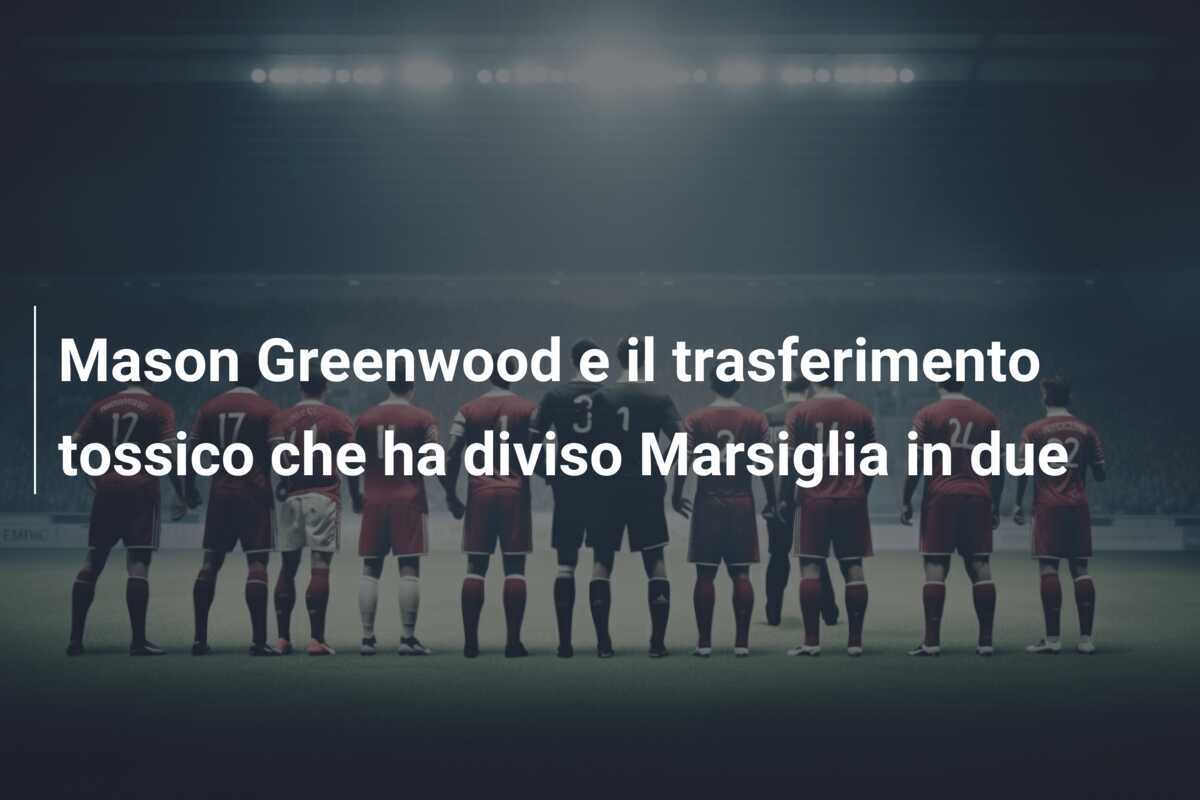 Mason Greenwood e il trasferimento tossico che ha diviso Marsiglia in due
