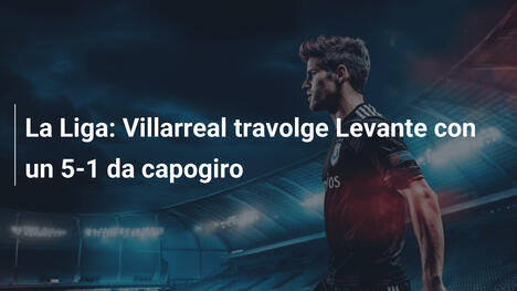 La Liga: Villarreal travolge Levante con un 5-1 da capogiro