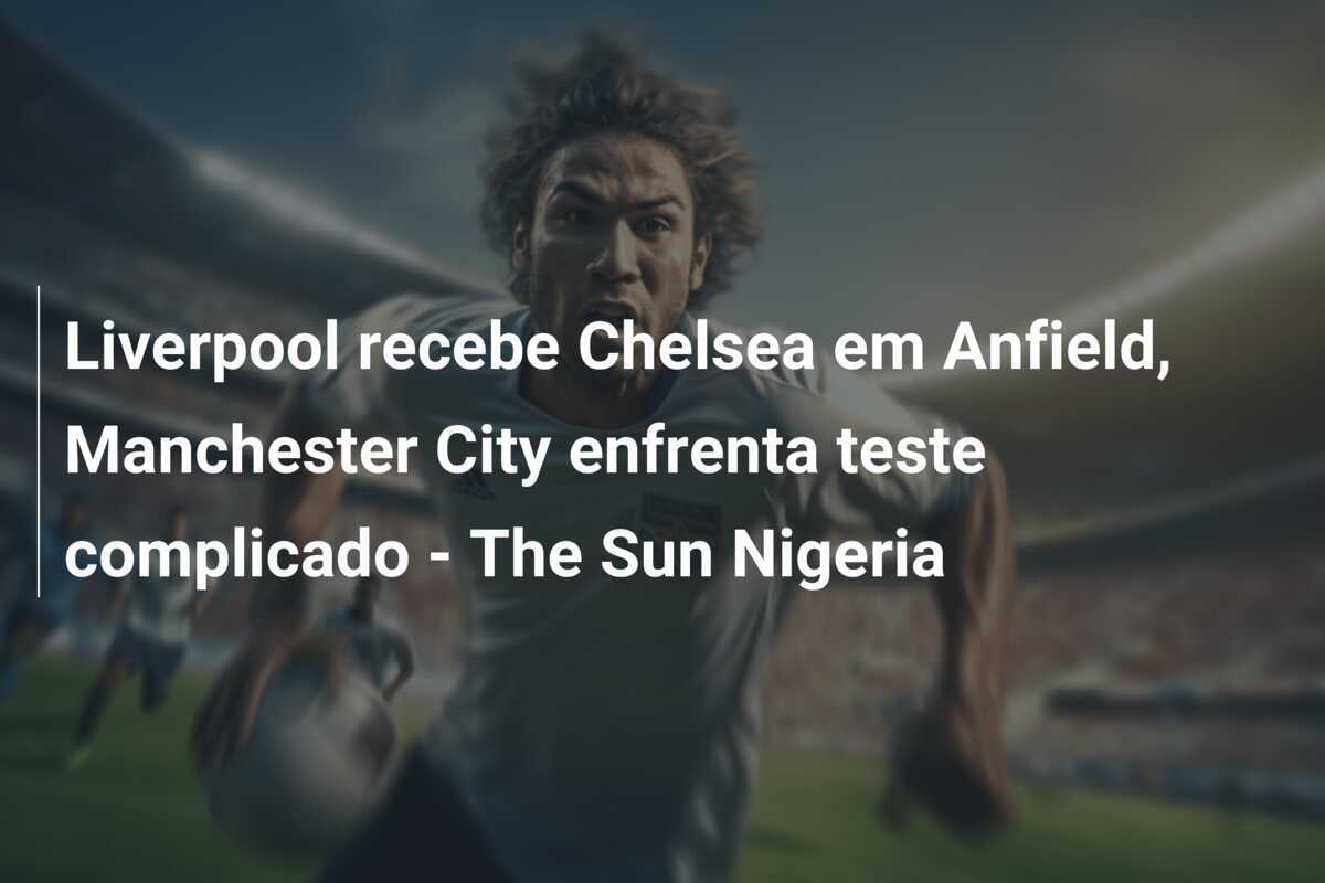 Liverpool recebe Chelsea em Anfield, Manchester City enfrenta teste complicado - The Sun Nigeria