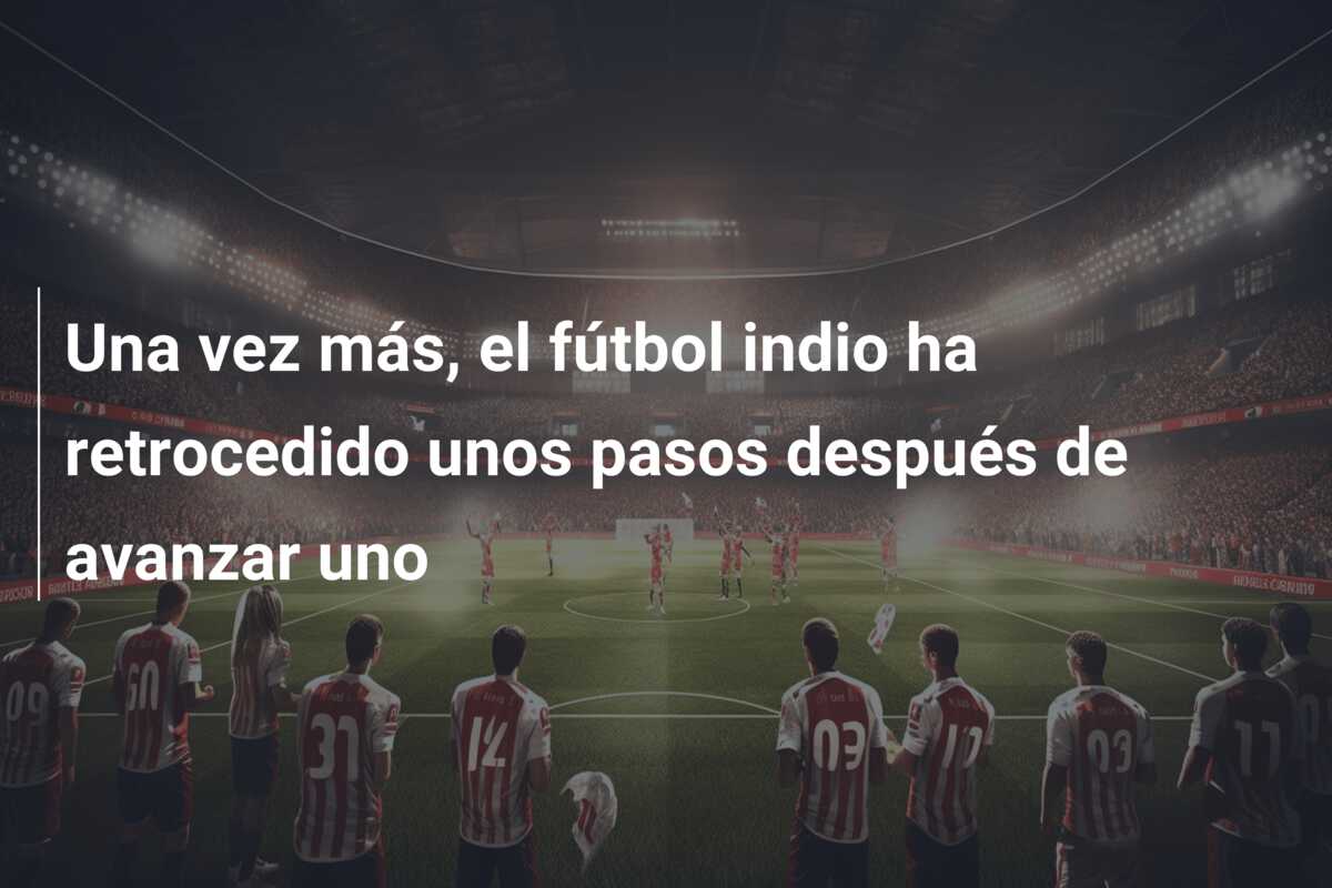 Una vez más, el fútbol indio ha retrocedido unos pasos después de avanzar uno