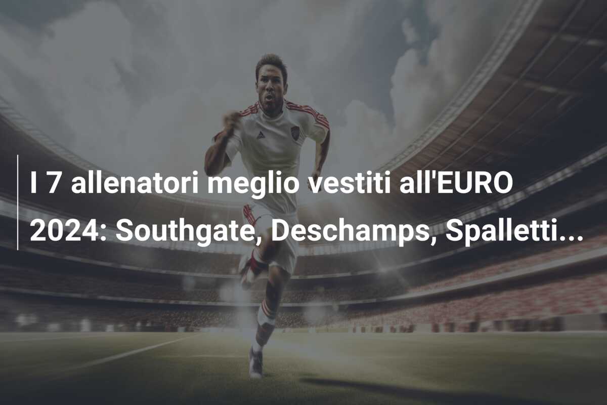 I 7 allenatori meglio vestiti all’EURO 2024: Southgate, Deschamps, Spalletti…