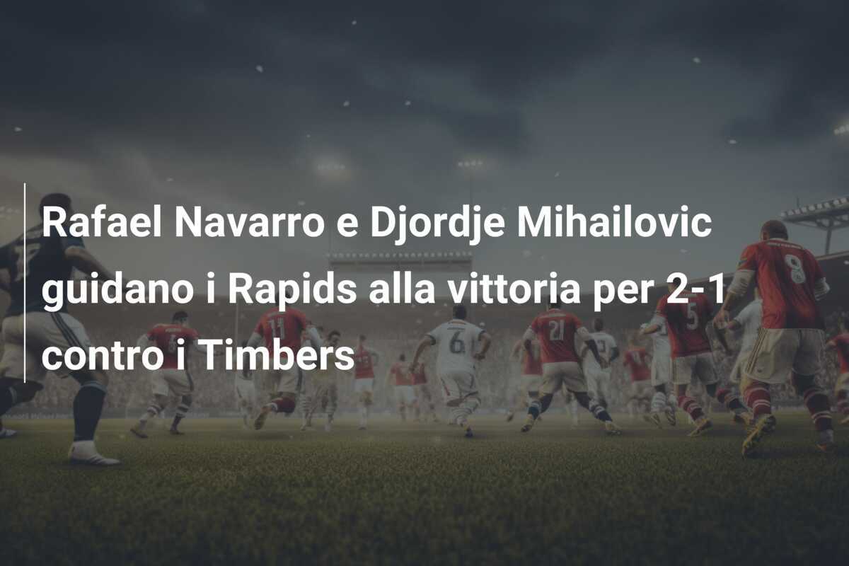 Rafael Navarro e Djordje Mihailovic guidano i Rapids alla vittoria per 2-1 contro i Timbers