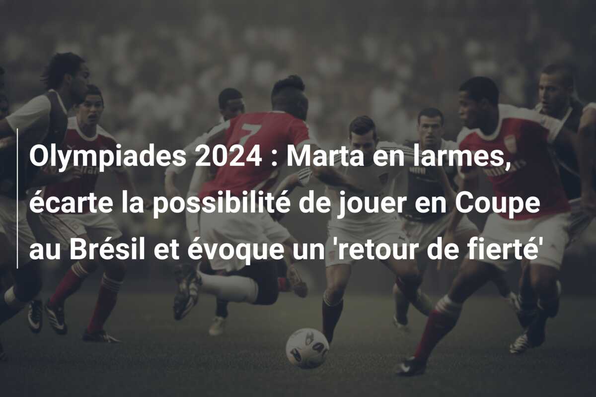 Olympiades 2024 : Marta en larmes, écarte la possibilité de jouer en Coupe au Brésil et évoque un ‘retour de fierté’