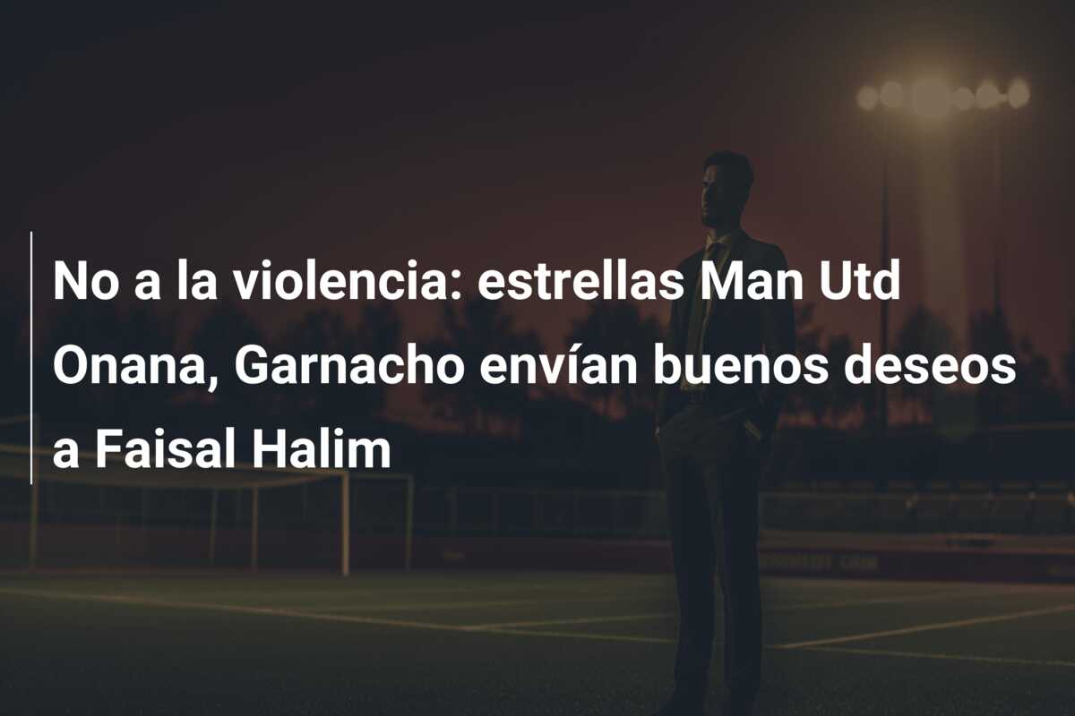 No a la violencia: estrellas Man Utd Onana, Garnacho envían buenos deseos a Faisal Halim