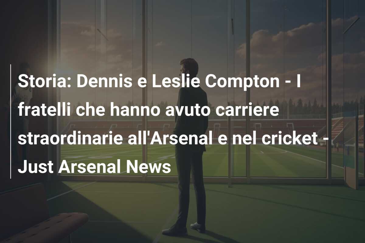 Storia: Dennis e Leslie Compton – I fratelli che hanno avuto carriere straordinarie all’Arsenal e nel cricket – Just Arsenal News