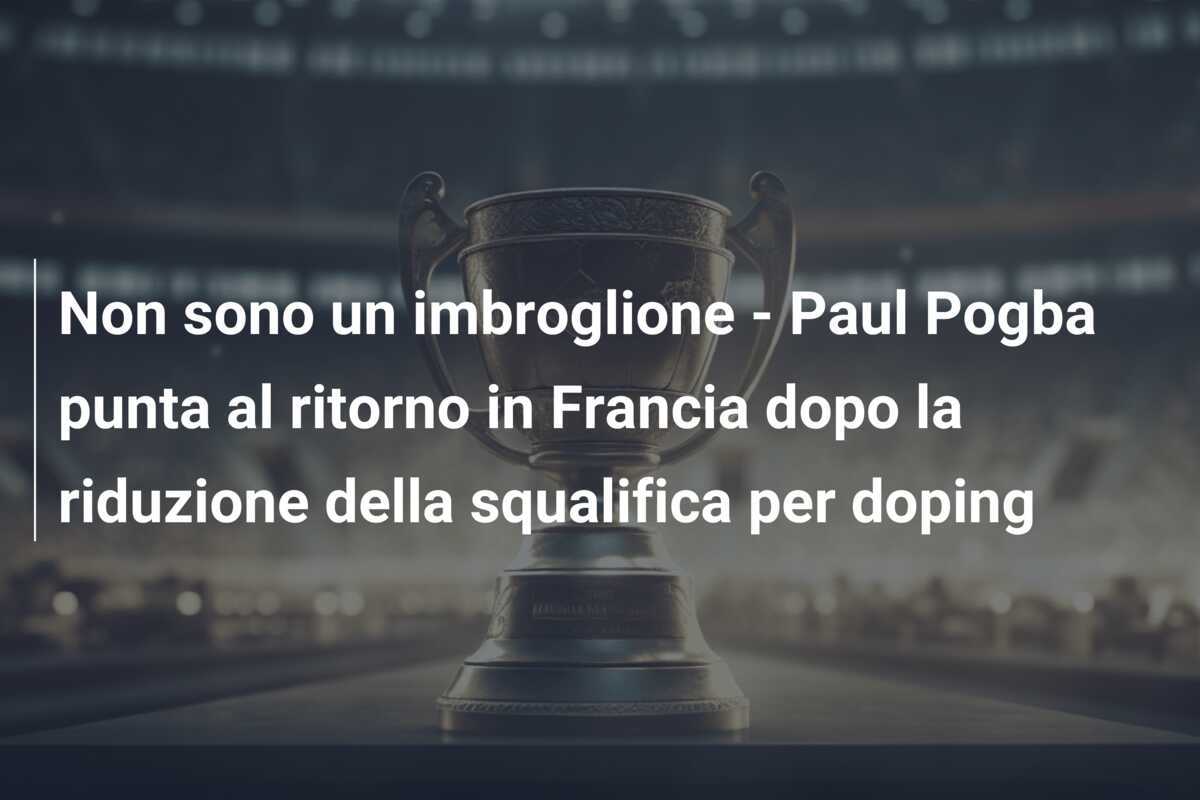 Non sono un imbroglione - Paul Pogba punta al ritorno in Francia dopo la riduzione della squalifica per doping