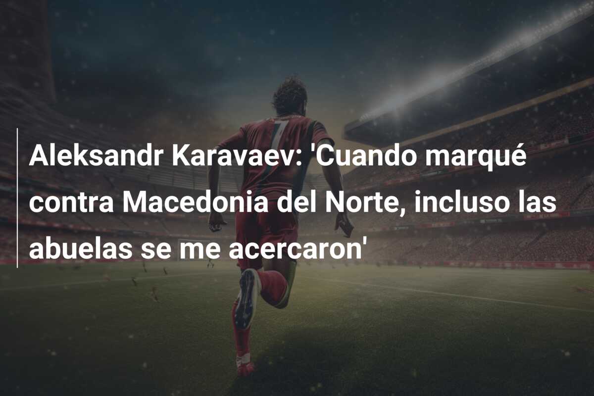 Aleksandr Karavaev: ‘Cuando marqué contra Macedonia del Norte, incluso las abuelas se me acercaron’