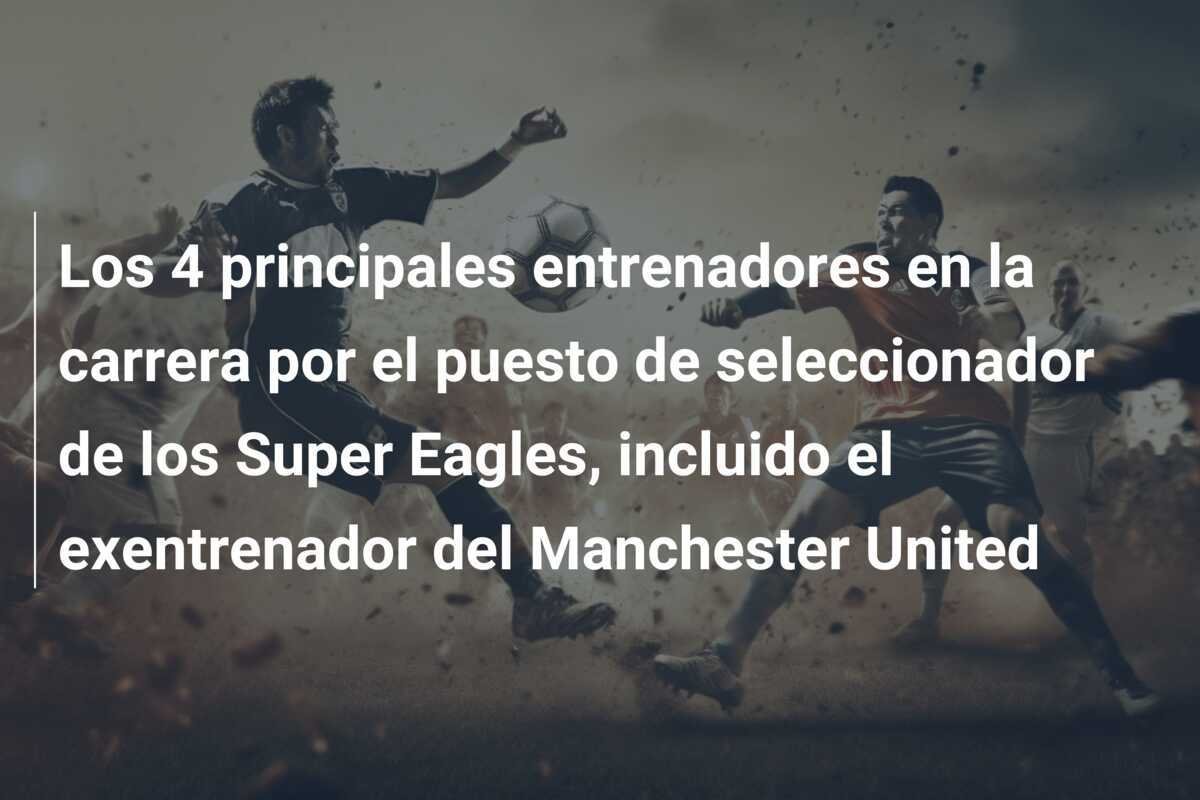 Los 4 principales entrenadores en la carrera por el puesto de seleccionador de los Super Eagles, incluido el exentrenador del Manchester United