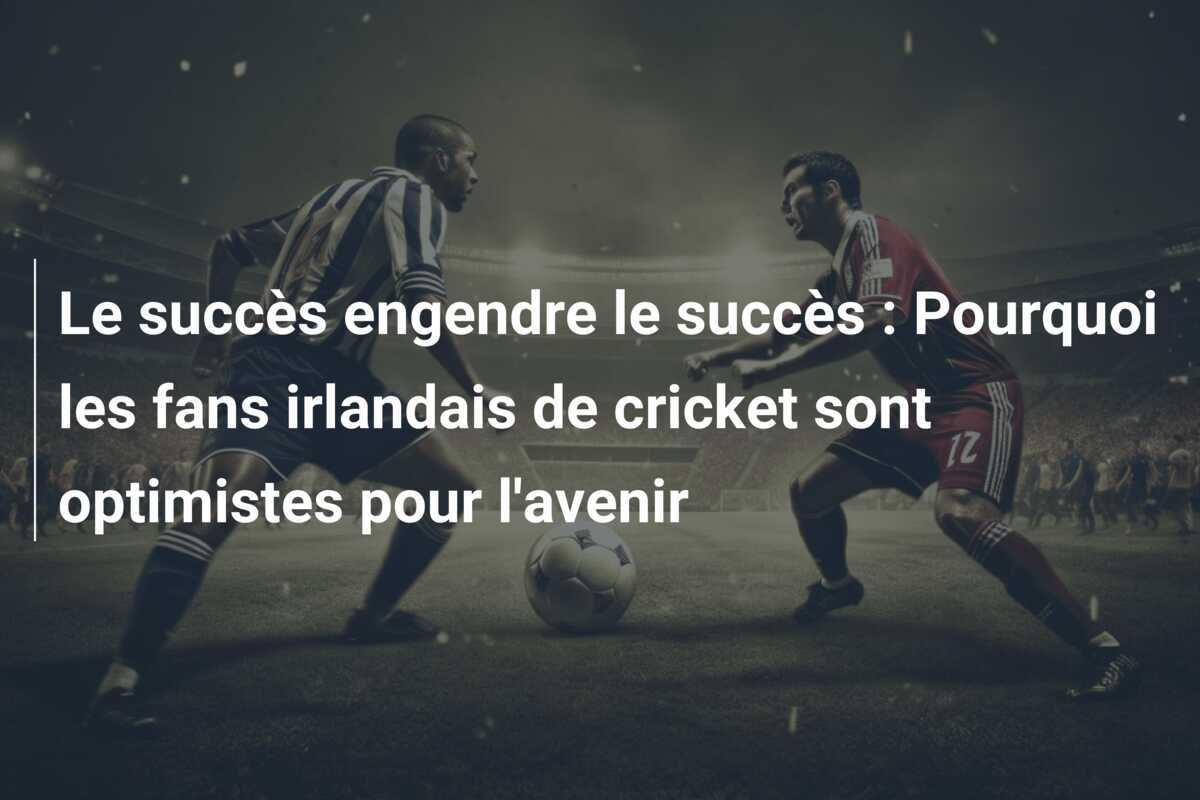 Le succès engendre le succès : Pourquoi les fans irlandais de cricket sont optimistes pour l'avenir