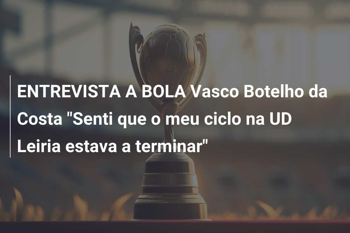 ENTREVISTA A BOLA Vasco Botelho da Costa “Senti que o meu ciclo na UD Leiria estava a terminar”