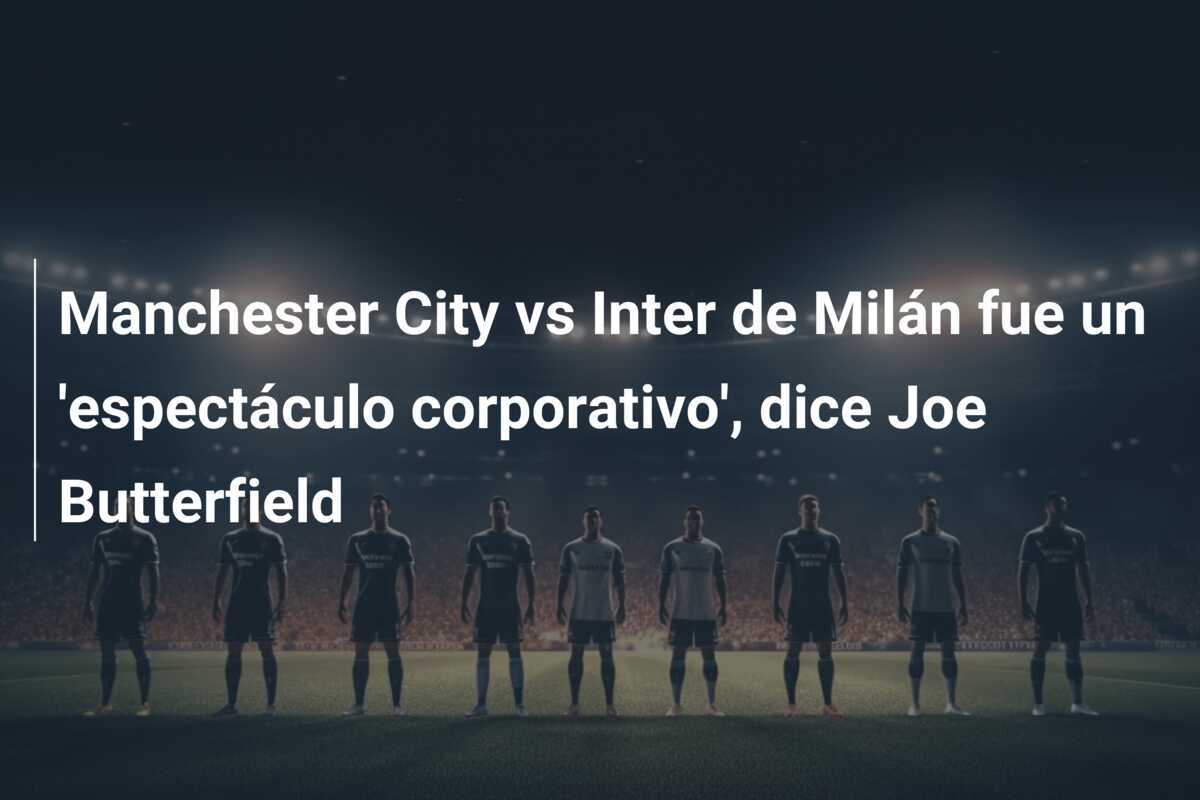 Manchester City vs Inter de Milán fue un 'espectáculo corporativo', dice Joe Butterfield