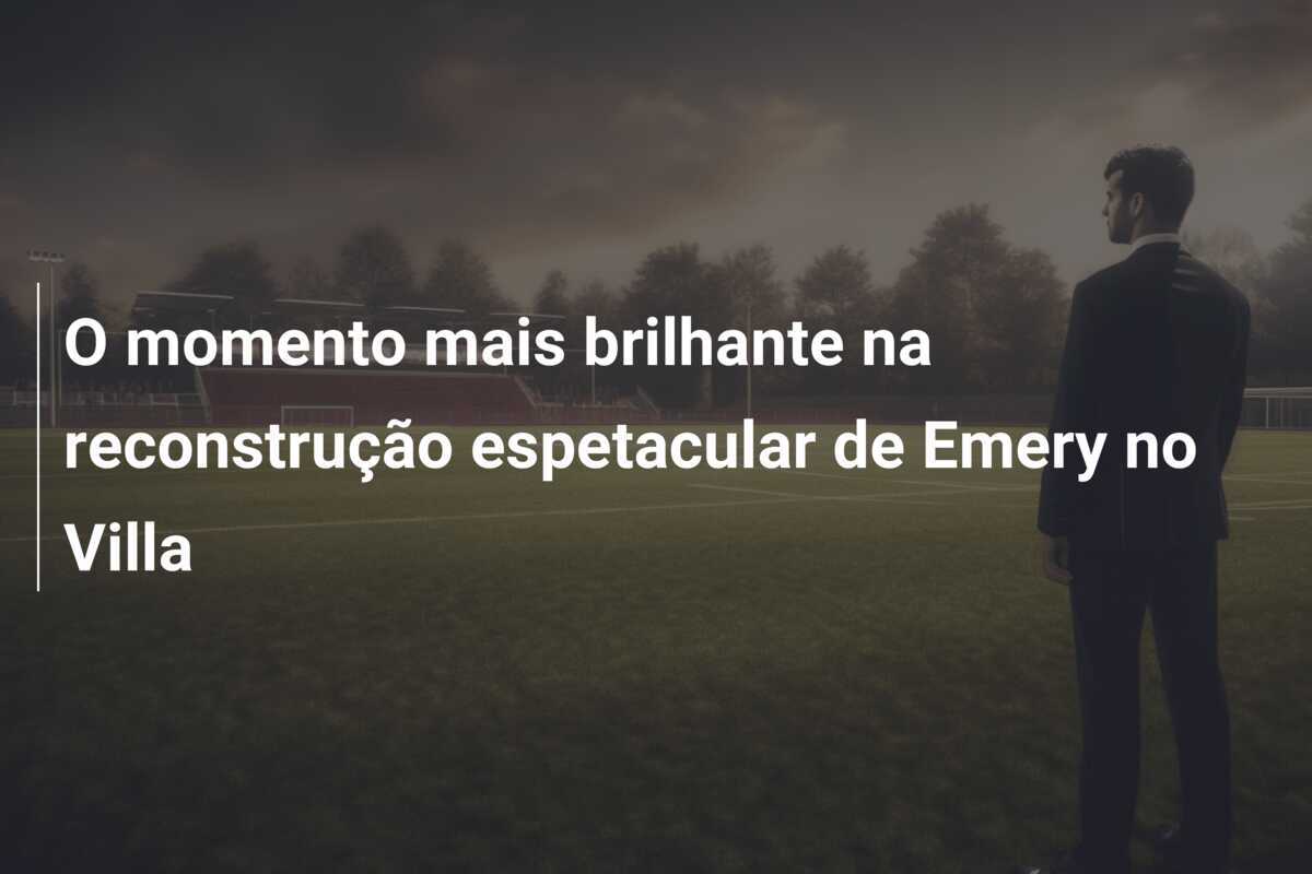 O momento mais brilhante na reconstrução espetacular de Emery no Villa