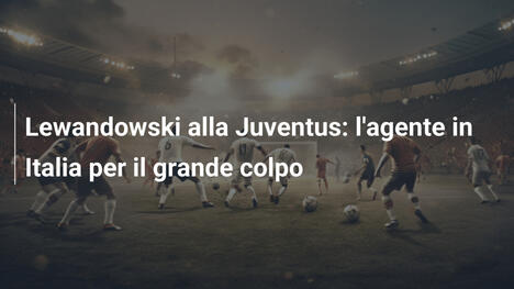 Lewandowski alla Juventus: l'agente in Italia per il grande colpo
