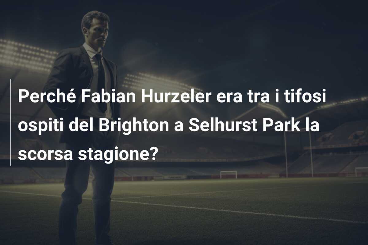 Perché Fabian Hurzeler era tra i tifosi ospiti del Brighton a Selhurst Park la scorsa stagione?