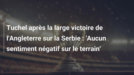 Tuchel après la large victoire de l'Angleterre sur la Serbie : 'Aucun sentiment négatif sur le terrain'
