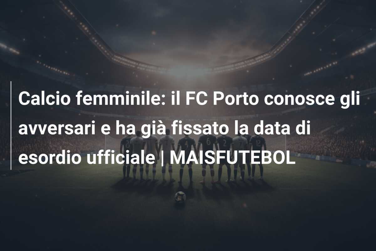 Calcio femminile: il FC Porto conosce gli avversari e ha già fissato la data di esordio ufficiale | MAISFUTEBOL