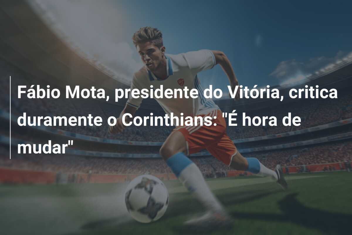 Fábio Mota, presidente do Vitória, critica duramente o Corinthians: "É hora de mudar"