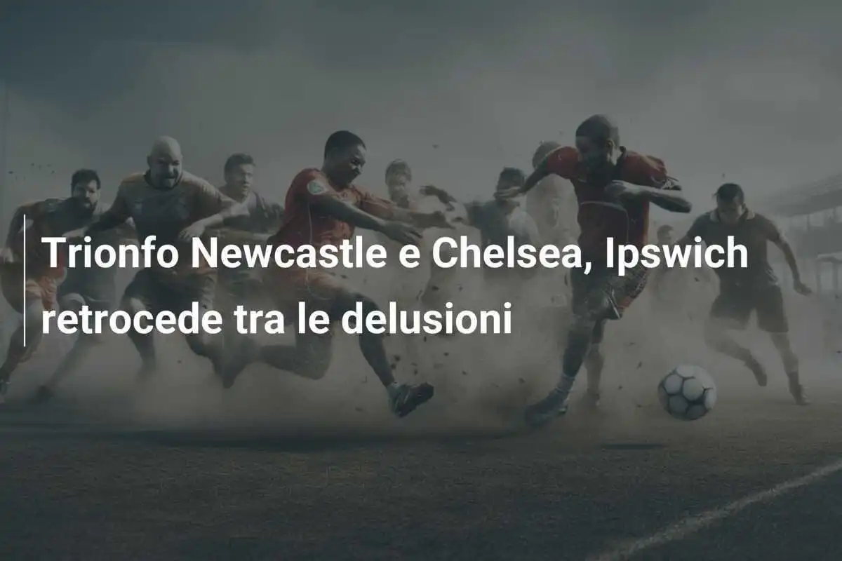 Trionfo Newcastle e Chelsea, Ipswich retrocede tra le delusioni
