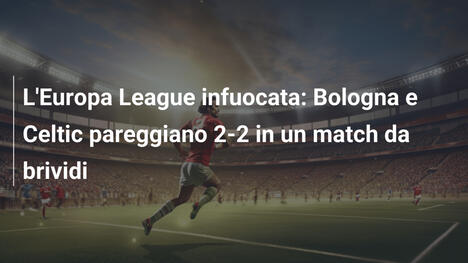 L'Europa League infuocata: Bologna e Celtic pareggiano 2-2 in un match da brividi