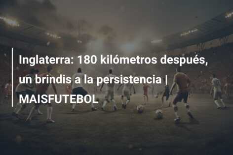 Inglaterra: 180 kilómetros después, un brindis a la persistencia | MAISFUTEBOL
