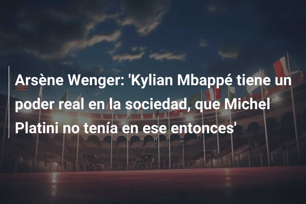 Arsène Wenger: ‘Kylian Mbappé tiene un poder real en la sociedad, que Michel Platini no tenía en ese entonces’