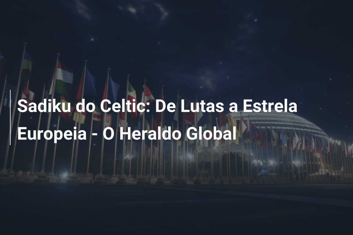 Sadiku do Celtic: De Lutas a Estrela Europeia - O Heraldo Global