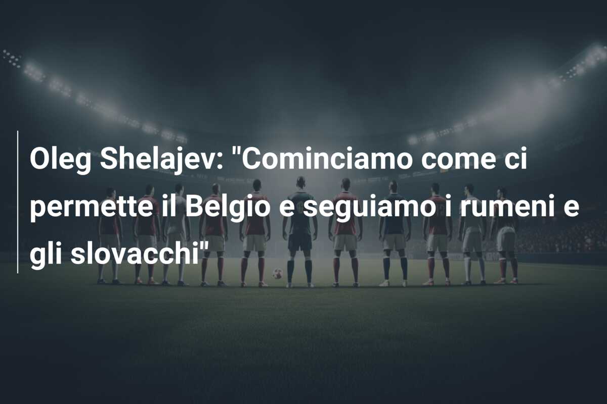 Oleg Shelajev: “Cominciamo come ci permette il Belgio e seguiamo i rumeni e gli slovacchi”