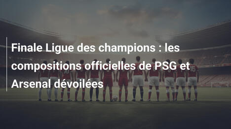 Finale Ligue des champions : les compositions officielles de PSG et Arsenal dévoilées