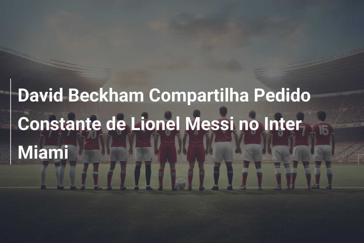 David Beckham Compartilha Pedido Constante de Lionel Messi no Inter Miami
