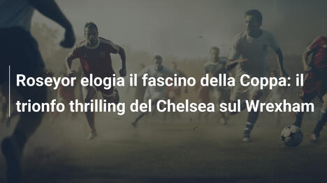 Roseyor elogia il fascino della Coppa: il trionfo thrilling del Chelsea sul Wrexham