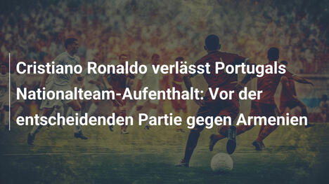 Cristiano Ronaldo verlässt Portugals Nationalteam-Aufenthalt: Vor der entscheidenden Partie gegen Armenien